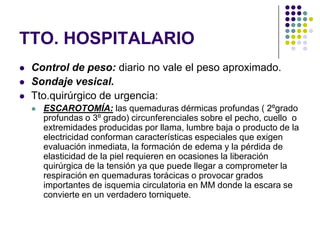 TTO. HOSPITALARIO
   Control de peso: diario no vale el peso aproximado.
   Sondaje vesical.
   Tto.quirúrgico de urgencia:
       ESCAROTOMÍA: las quemaduras dérmicas profundas ( 2ºgrado
        profundas o 3º grado) circunferenciales sobre el pecho, cuello o
        extremidades producidas por llama, lumbre baja o producto de la
        electricidad conforman características especiales que exigen
        evaluación inmediata, la formación de edema y la pérdida de
        elasticidad de la piel requieren en ocasiones la liberación
        quirúrgica de la tensión ya que puede llegar a comprometer la
        respiración en quemaduras torácicas o provocar grados
        importantes de isquemia circulatoria en MM donde la escara se
        convierte en un verdadero torniquete.
 