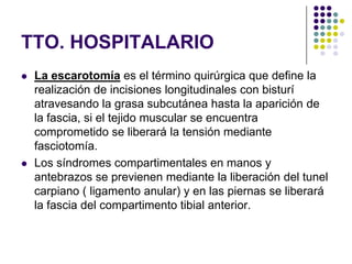TTO. HOSPITALARIO
   La escarotomía es el término quirúrgica que define la
    realización de incisiones longitudinales con bisturí
    atravesando la grasa subcutánea hasta la aparición de
    la fascia, si el tejido muscular se encuentra
    comprometido se liberará la tensión mediante
    fasciotomía.
   Los síndromes compartimentales en manos y
    antebrazos se previenen mediante la liberación del tunel
    carpiano ( ligamento anular) y en las piernas se liberará
    la fascia del compartimento tibial anterior.
 
