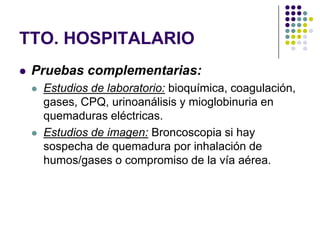 TTO. HOSPITALARIO
   Pruebas complementarias:
       Estudios de laboratorio: bioquímica, coagulación,
        gases, CPQ, urinoanálisis y mioglobinuria en
        quemaduras eléctricas.
       Estudios de imagen: Broncoscopia si hay
        sospecha de quemadura por inhalación de
        humos/gases o compromiso de la vía aérea.
 