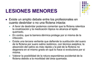 LESIONES MENORES
   Existe un amplio debate entre los profesionales en
    cuanto desbridar o no una flictena intacta:
       A favor de desbridar podemos comentar que la flictena ralentiza
        la cicatrización y la medicación tópica no alcanza el tejido
        quemado.
       En contra, que la barrera dérmica protege por si misma de la
        infección.
       Existe una tercera vertiente que defiende la sustitución del suero
        de la flictena por suero salino isotónico, con técnica aséptica; la
        absorción del salino es más rápida y la piel de la flictena no
        degenera en el mismo grado en que lo hace si evoluciona por si
        misma.
       Valorar la posibilidad de la rotura espontánea accidental de la
        flictena debido a la movilidad del área quemada.
 