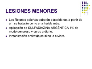 LESIONES MENORES
   Las flictenas abiertas deberán desbridarse, a partir de
    ahí se tratarán como una herida más.
   Aplicación de SULFADIAZINA ARGÉNTICA 1% de
    modo generoso y curas a diario.
   Inmunización antitetánica si no la tuviera.
 
