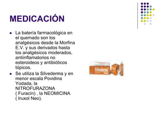 MEDICACIÓN
   La batería farmacológica en
    el quemado son los
    analgésicos desde la Morfina
    E.V. y sus derivados hasta
    los analgésicos moderados,
    antiinflamatorios no
    esteroideos y antibióticos
    tópicos.
   Se utiliza la Silvederma y en
    menor escala Povidina
    Yodada, la
    NITROFURAZONA
    ( Furacín) , la NEOMICINA
    ( Iruxol Neo).
 