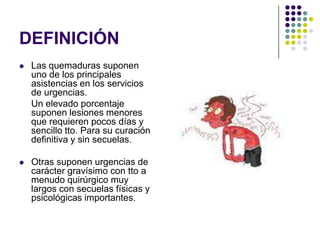 DEFINICIÓN
   Las quemaduras suponen
    uno de los principales
    asistencias en los servicios
    de urgencias.
    Un elevado porcentaje
    suponen lesiones menores
    que requieren pocos días y
    sencillo tto. Para su curación
    definitiva y sin secuelas.

   Otras suponen urgencias de
    carácter gravísimo con tto a
    menudo quirúrgico muy
    largos con secuelas físicas y
    psicológicas importantes.
 