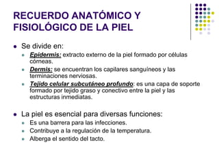 RECUERDO ANATÓMICO Y
FISIOLÓGICO DE LA PIEL
   Se divide en:
       Epidermis: extracto externo de la piel formado por células
        córneas.
       Dermis: se encuentran los capilares sanguíneos y las
        terminaciones nerviosas.
       Tejido celular subcutáneo profundo: es una capa de soporte
        formado por tejido graso y conectivo entre la piel y las
        estructuras inmediatas.

   La piel es esencial para diversas funciones:
       Es una barrera para las infecciones.
       Contribuye a la regulación de la temperatura.
       Alberga el sentido del tacto.
 
