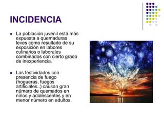 INCIDENCIA
   La población juvenil está más
    expuesta a quemaduras
    leves como resultado de su
    exposición en labores
    culinarios o laborales
    combinados con cierto grado
    de inexperiencia.

   Las festividades con
    presencia de fuego
    (hogueras, fuegos
    artificiales..) causan gran
    número de quemados en
    niños y adolescentes y en
    menor número en adultos.
 