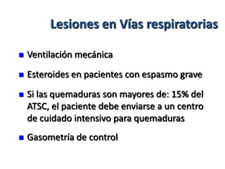Lesiones en Vías respiratorias

   Ventilación mecánica
   Esteroides en pacientes con espasmo grave
   Si las quemaduras son mayores de: 15% del
    ATSC, el paciente debe enviarse a un centro
    de cuidado intensivo para quemaduras
   Gasometría de control
 