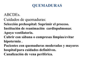 QUEMADURAS

ABCDEs.
Cuidados de quemaduras:
Selección prehospital: Suprimir el proceso.
Institución de reanimación cardiopulmonar.
Apoyo ventilatorio.
Cubrir con sábana o compresas limpias/evitar
hipotermia .
Pacientes con quemaduras moderadas y mayores
hospital/para cuidados definitivos.
Canalización de vena periférica.
 