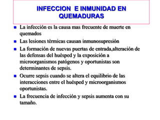 INFECCION E INMUNIDAD EN
                 QUEMADURAS
   La infección es la causa mas frecuente de muerte en
    quemados
   Las lesiones térmicas causan inmunosupresión
   La formación de nuevas puertas de entrada,alteración de
    las defensas del huésped y la exposición a
    microorganismos patógenos y oportunistas son
    determinantes de sepsis.
   Ocurre sepsis cuando se altera el equilibrio de las
    interacciones entre el huésped y microorganismos
    oportunistas.
   La frecuencia de infección y sepsis aumenta con su
    tamaño.
 