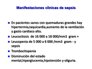 Manifestaciones clínicas de sepsis



   En pacientes sanos con quemaduras grandes hay
    hipertermia,taquicardia,aumento de la ventilación
    y gasto cardiaco alto.
   Leucocitosis de 16 000 a 18 000/mm3 gram +
   Leucopenia de 5 000 a 6 000 /mm3 gram - y
    sepsis
   Trombocitopenia
   Disminución del estado
    mental,hiperglucemia,hipotensión y oliguria.
 