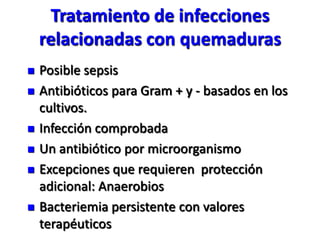 Tratamiento de infecciones
    relacionadas con quemaduras
   Posible sepsis
   Antibióticos para Gram + y - basados en los
    cultivos.
   Infección comprobada
   Un antibiótico por microorganismo
   Excepciones que requieren protección
    adicional: Anaerobios
   Bacteriemia persistente con valores
    terapéuticos
 