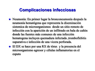 Complicaciones infecciosas

   Neumonía: En primer lugar la bronconeumonía después la
    neumonía hematógena que representa la diseminación
    sistemica de microorganismos desde un sitio remoto de
    infección con la aparición de un infiltrado en bala de cañón
    donde las fuentes más comunes de una infección
    hematogena incluyen quemadura infectada ,tromboflebitis
    supurativa e infección de una vicera perforada.
   El DX se hace por una RX de tórax y la presencia del
    microorganismo agresor y células inflamatorias en el
    esputo
 