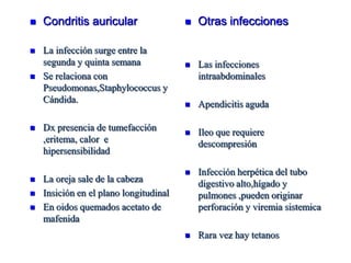    Condritis auricular                    Otras infecciones

   La infección surge entre la
    segunda y quinta semana                Las infecciones
   Se relaciona con                        intraabdominales
    Pseudomonas,Staphylococcus y
    Cándida.                               Apendicitis aguda

   Dx presencia de tumefacción            Ileo que requiere
    ,eritema, calor e                       descompresión
    hipersensibilidad

                                           Infección herpética del tubo
   La oreja sale de la cabeza              digestivo alto,hígado y
   Insición en el plano longitudinal       pulmones ,pueden originar
   En oidos quemados acetato de            perforación y viremia sistemica
    mafenida
                                           Rara vez hay tetanos
 