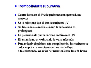    Tromboflebitis supurativa

   Ocurre hasta en el 5% de pacientes con quemaduras
    mayores
   Se le relaciona con el uso de catéteres I.V
   Su frecuencia aumenta cuando la canulación es
    prolongada.
   La presencia de pus en la vena confirma el DX.
   El tratamiento es extirpando la vena infectada
   Para reducir al mínimo esta complicación, los catéteres se
    colocan por vía percutranea en venas de flujo
    alto,cambiando los sitios de inserción cada 48 a 71 horas.
 