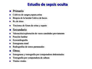 Estudio de sepsis oculta
   Primario
   Cultivos de sangre,esputo,orina
   Biopsia de la herida Cultivo de heces
   Rx de tórax
   Tinciones de Gram de orina y esputo
   Secundario
   Valoración/exploración de vasos canulados previamente
   Punción lumbar
   Ecocardiografia
   Sonograma renal
   Radiografias de senos paranasales
   Otros
   Sonograma y tomografia por computadora abdominales
   Tomografia por computadora de cabeza
   Títulos virales
 