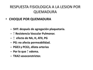 RESPUESTA FISIOLOGICA A LA LESION POR
               QUEMADURA
• CHOQUE POR QUEMADURA

  –   5HT: después de agregación plaquetaria.
  –   ↑ Resistencia Vascular Pulmonar.
  –   ↑ efecto de NA, H, ATII, PG
  –   PG: no afecta permeabilidad.
  –   PGE3 y PCG1, dilata arterias
  –   Por lo que ↑ edema.
  –   TXA2 vasoconstrictor.
 