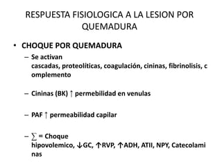 RESPUESTA FISIOLOGICA A LA LESION POR
               QUEMADURA
• CHOQUE POR QUEMADURA
  – Se activan
    cascadas, proteolíticas, coagulación, cininas, fibrinolisis, c
    omplemento

  – Cininas (BK) ↑ permebilidad en venulas

  – PAF ↑ permeabilidad capilar

  – ∑ = Choque
    hipovolemico, ↓GC, ↑RVP, ↑ADH, ATII, NPY, Catecolami
    nas
 