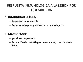 RESPUESTA INMUNOLOGICA A LA LESION POR
              QUEMADURA
• INMUNIDAD CELULAR
  – Supresión de respuesta.
  – Retardo mitógeno y del rechazo de alo injerto


• MACROFAGOS
  – producen supresores.
  – Activación de macrófagos pulmonares, contribuyen a
    SIRA.
 