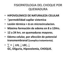 FISIOPATOLOGIA DEL CHOQUE POR
                 QUEMADURA
•   HIPOVOLEMICO DE NATURALEZA CELULAR
•   ↑permebilidad capilar sistemica
•   Lesión térmica = ∆ en microcirculacion.
•   Máxima formación de edema en 8 a 12Hrs.
•   12 a 24 hrs. en quemaduras mayores.
•   Edema celular, por afección de potencial
    transmembranal (complica tratamiento).
• ∑ = ↓ LIV, ↓ LEC, ↓
  GC, Oliguria, Hipovolemia, CHOQUE.
 