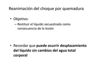 Reanimación del choque por quemadura

• Objetivo:
  – Restituir el líquido secuestrado como
    consecuencia de la lesión



• Recordar que puede ocurrir desplazamiento
  del líquido sin cambios del agua total
  corporal
 