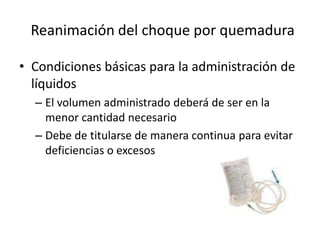 Reanimación del choque por quemadura

• Condiciones básicas para la administración de
  líquidos
  – El volumen administrado deberá de ser en la
    menor cantidad necesario
  – Debe de titularse de manera continua para evitar
    deficiencias o excesos
 