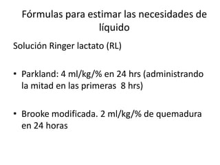 Fórmulas para estimar las necesidades de
                  líquido
Solución Ringer lactato (RL)

• Parkland: 4 ml/kg/% en 24 hrs (administrando
  la mitad en las primeras 8 hrs)

• Brooke modificada. 2 ml/kg/% de quemadura
  en 24 horas
 