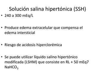 Solución salina hipertónica (SSH)
• 240 a 300 mEq/L

• Produce edema extracelular que compensa el
  edema intersticial

• Riesgo de acidosis hiperclorémica

• Se puede utilizar líquido salino hipertónico
  modificada (LSHM) que consiste en RL + 50 mEq7
  NaHCO3
 