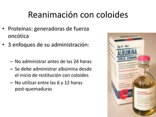 Reanimación con coloides
• Proteínas: generadoras de fuerza
  oncótica
• 3 enfoques de su administración:

   – No administrar antes de las 24 horas
   – Se debe administrar albúmina desde
     el inicio de restitución con coloides
   – No utilizar entre las 6 y 12 horas
     post-quemaduras
 