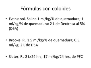 Fórmulas con coloides
• Evans: sol. Salina 1 ml/kg/% de quemadura; 1
  ml/kg/% de quemadura: 2 L de Dextrosa al 5%
  (D5A)

• Brooke: RL 1.5 ml/kg/% de quemadura; 0.5
  ml/kg; 2 L de D5A

• Slater: RL 2 L/24 hrs; 17 ml/kg/24 hrs. de PFC
 