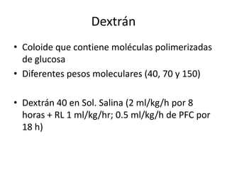 Dextrán
• Coloide que contiene moléculas polimerizadas
  de glucosa
• Diferentes pesos moleculares (40, 70 y 150)

• Dextrán 40 en Sol. Salina (2 ml/kg/h por 8
  horas + RL 1 ml/kg/hr; 0.5 ml/kg/h de PFC por
  18 h)
 