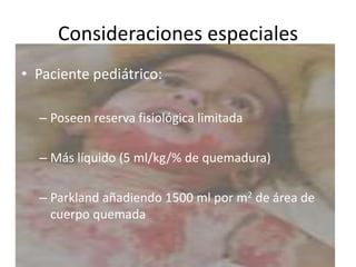 Consideraciones especiales
• Paciente pediátrico:

  – Poseen reserva fisiológica limitada

  – Más líquido (5 ml/kg/% de quemadura)

  – Parkland añadiendo 1500 ml por m2 de área de
    cuerpo quemada
 