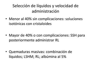 Selección de líquidos y velocidad de
              administración
• Menor al 40% sin complicaciones: soluciones
  isotónicas con cristaloides

• Mayor de 40% o con complicaciones: SSH para
  posteriormente administrar RL

• Quemaduras masivas: combinación de
  líquidos; LSHM; RL; albúmina al 5%
 