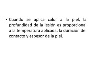 • Cuando se aplica calor a la piel, la
  profundidad de la lesión es proporcional
  a la temperatura aplicada, la duración del
  contacto y espesor de la piel.
 