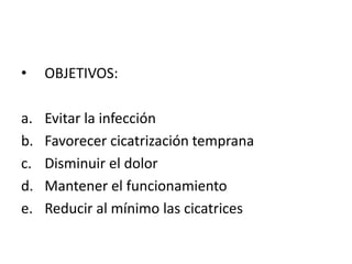 •    OBJETIVOS:

a.   Evitar la infección
b.   Favorecer cicatrización temprana
c.   Disminuir el dolor
d.   Mantener el funcionamiento
e.   Reducir al mínimo las cicatrices
 