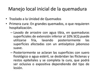 Manejo local inicial de la quemadura
• Traslado a la Unidad de Quemados
• Primera cura: En grandes quemados, o que requieren
  hospitalización.
   – Lavado de arrastre con agua tibia, en quemaduras
     superficiales de extensión inferior al 10% SCQ puede
     utilizarse fría, lavando posteriormente las
     superficies afectadas con un antiséptico jabonoso
     suave.
   – Posteriormente se aclaran las superficies con suero
     fisiológico o agua estéril, se desbridan las flictenas y
     restos epiteliales y se completa la cura, que podrá
     ser oclusiva o expositiva dependiendo del tipo de
     lesión.
 