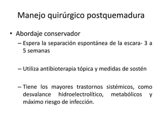 Manejo quirúrgico postquemadura
• Abordaje conservador
  – Espera la separación espontánea de la escara- 3 a
    5 semanas

  – Utiliza antibioterapia tópica y medidas de sostén

  – Tiene los mayores trastornos sistémicos, como
    desvalance hidroelectrolítico, metabólicos y
    máximo riesgo de infección.
 