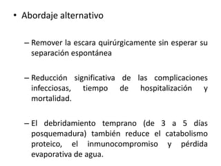 • Abordaje alternativo

  – Remover la escara quirúrgicamente sin esperar su
    separación espontánea

  – Reducción significativa de las complicaciones
    infecciosas, tiempo de hospitalización y
    mortalidad.

  – El debridamiento temprano (de 3 a 5 días
    posquemadura) también reduce el catabolismo
    proteico, el inmunocompromiso y pérdida
    evaporativa de agua.
 