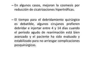 – En algunos casos, mejoran la cosmesis por
  reducción de cicatrizaciones hipertróficas.

– El tiempo para el debridamiento quirúrgico
  es debatible, algunos cirujanos prefieren
  debridar e injertar entre 4 y 14 días cuando
  el periodo agudo de reanimación está bien
  avanzado y el paciente ha sido evaluado y
  estabilizado para no arriesgar complicaciones
  posquirúrgicas.
 