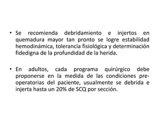 • Se recomienda debridamiento e injertos en
  quemadura mayor tan pronto se logre estabilidad
  hemodinámica, tolerancia fisiológica y determinación
  fidedigna de la profundidad de la herida.

• En adultos, cada programa quirúrgico debe
  proponerse en la medida de las condiciones pre-
  operatorias del paciente, usualmente se debrida e
  injerta hasta un 20% de SCQ por sección.
 