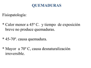 QUEMADURAS

Fisiopatología:

* Calor menor a 45º C. y tiempo de exposición
  breve no produce quemaduras.

* 45-70º. causa quemadura.

* Mayor a 70º C, causa desnaturalización
  irreversible.
 