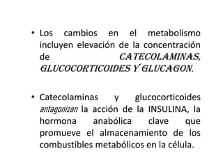 • Los cambios en el metabolismo
  incluyen elevación de la concentración
  de                 catecolaminas,
  glucocorticoides y glucagon.

• Catecolaminas       y    glucocorticoides
  antagonizan la acción de la INSULINA, la
  hormona        anabólica    clave    que
  promueve el almacenamiento de los
  combustibles metabólicos en la célula.
 
