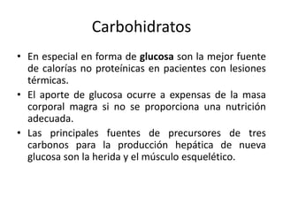 Carbohidratos
• En especial en forma de glucosa son la mejor fuente
  de calorías no proteínicas en pacientes con lesiones
  térmicas.
• El aporte de glucosa ocurre a expensas de la masa
  corporal magra si no se proporciona una nutrición
  adecuada.
• Las principales fuentes de precursores de tres
  carbonos para la producción hepática de nueva
  glucosa son la herida y el músculo esquelético.
 