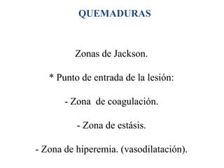 QUEMADURAS



         Zonas de Jackson.

   * Punto de entrada de la lesión:

       - Zona de coagulación.

          - Zona de estásis.

- Zona de hiperemia. (vasodilatación).
 