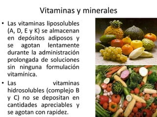 Vitaminas y minerales
• Las vitaminas liposolubles
  (A, D, E y K) se almacenan
  en depósitos adiposos y
  se agotan lentamente
  durante la administración
  prolongada de soluciones
  sin ninguna formulación
  vitamínica.
• Las               vitaminas
  hidrosolubles (complejo B
  y C) no se depositan en
  cantidades apreciables y
  se agotan con rapidez.
 