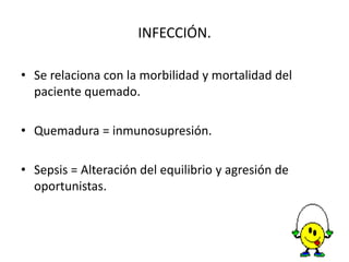 INFECCIÓN.

• Se relaciona con la morbilidad y mortalidad del
  paciente quemado.

• Quemadura = inmunosupresión.

• Sepsis = Alteración del equilibrio y agresión de
  oportunistas.
 