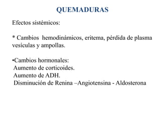 QUEMADURAS
Efectos sistémicos:

* Cambios hemodinámicos, eritema, pérdida de plasma
vesículas y ampollas.

•Cambios hormonales:
 Aumento de corticoides.
 Aumento de ADH.
 Disminución de Renina –Angiotensina - Aldosterona
 