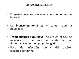 OTRAS INFECCIONES:

• El aparato respiratorio es el sitio más común de
  infección.

• La bronconeumonía es + común que la
  neumonía

• Tromboflebitis supurativa: ocurre en el 5%, se
  relaciona con el uso de catéter iv por
  flebotomía, y por tiempo prolongado.
 Foco de infección: punta del catéter
  (coagulo de fibrina)
 