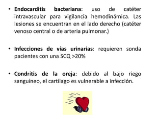 • Endocarditis bacteriana: uso de catéter
  intravascular para vigilancia hemodinámica. Las
  lesiones se encuentran en el lado derecho (catéter
  venoso central o de arteria pulmonar.)

• Infecciones de vías urinarias: requieren sonda
  pacientes con una SCQ >20%

• Condritis de la oreja: debido al bajo riego
  sanguíneo, el cartílago es vulnerable a infección.
 