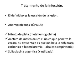 Tratamiento de la infección.

• El definitivo es la escisión de la lesión.

• Antimicrobianos TÓPICOS:

 Nitrato de plata (metahemoglobina)
 Acetato de mafenida (es el único que penetra la
  escara, su desventaja es que inhibe a la anhidrasa
  carbónica = hipercloremia alcalosis respiratoria)
 Sulfadiacina argéntica (+ utilizado)
 