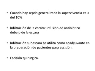 • Cuando hay sepsis generalizada la supervivencia es <
  del 10%

• Infiltración de la escara: infusión de antibiótico
  debajo de la escara

• Infiltración subescara se utiliza como coadyuvante en
  la preparación de pacientes para escisión.

• Escisión quirúrgica.
 