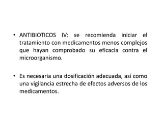 • ANTIBIOTICOS IV: se recomienda iniciar el
  tratamiento con medicamentos menos complejos
  que hayan comprobado su eficacia contra el
  microorganismo.

• Es necesaria una dosificación adecuada, así como
  una vigilancia estrecha de efectos adversos de los
  medicamentos.
 